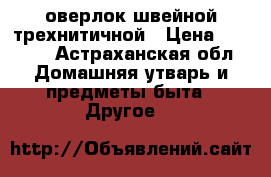 оверлок швейной трехнитичной › Цена ­ 2 000 - Астраханская обл. Домашняя утварь и предметы быта » Другое   